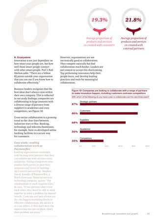29Breakthrough innovation and growth
6. Ecosystem
Innovation is not just dependant on
how smart your people are, but how
well those smart people connect
with other smart people. PwC’s Rob
Shelton adds: “There are a billion
IQ points outside your organisation
that you can use if you know how to
collaborate effectively.”
Business leaders recognise that the
best ideas don’t always exist within
their own company. This is reflected
in our study findings: companies are
collaborating in large amounts with
a diverse range of partners from
suppliers to academics and even
competitors, see Figure 10.
Cross-sector collaboration is a growing
trend as the clear lines between
industries start to blur. Banking,
technology and telecoms businesses,
for example, have co-developed online
banking facilities in a secure way
for customers.
Case study: making
collaboration work at
Paymentflex
Leading organisations constantly
look for long-term partners that they
can collaborate with on innovation
initiatives. Taking a long-term view
enables both parties to plan their
resources and invest in building
up a trusted partnership. Stephen
Hucal, founder of Paymentflex, a
North American, financial services
technology company, agrees. “For
collaboration to work requires trust,”
he says. “If two partners don’t trust
each other, they won’t be able to work
together to solve a problem for mutual
benefit. Cynicism and lack of trust are
the two biggest stumbling blocks to
effective collaboration. My advice is
to trust others: if they don’t meet the
expectation you put on them, that’s
their problem not yours.”
6However, organisations are not
intrinsically good at collaboration.
They compete naturally but find
collaboration much harder. Leaders are
not content to accept this shortcoming.
Top performing innovators help their
people learn, and develop leading
practices and tools for meaningful
collaboration.
19.3% 21.8%
Average proportion of
products and services
co-created with customers
Average proportion of
products and services
co-created with
external partners
Figure 10: Companies are looking to collaborate with a range of partners
to make innovation happen, including customers and even competitors
With which of the following do you have a plan to collaborate over the next three years?
Strategic partners
Customers
Suppliers
Academics
Competitors
0% 40%20% 80%60% 100%
87%
86%
68%
56%
35%
 