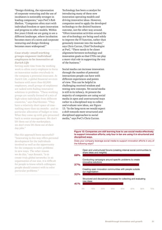 31Breakthrough innovation and growth
“Design thinking, the rejuvenation
of corporate venturing and the use of
incubators is noticeably stronger in
leading companies,” says PwC’s Rob
Shelton. “Companies often start with
individual freedom or open innovation
and progress to other models. Within
five years I think we are going to see a
different landscape, where incubation
becomes more of a norm and corporate
venturing and design thinking
becomes more widespread.”
Case study: small working
groups empower individual
employees to be innovative at
Zurich Life
Setting aside time from the working
week to allow every employee to focus
on innovation makes everybody in
the company a potential innovator. At
Zurich Life, a global financial services
business with more than 60,000
employees, small groups of employees
are tasked with finding innovative
solutions to problems. “These working
groups are usually formed of a mix of
high talent individuals from different
countries,” says Paul Kenmir. “They
have a relatively short space of time -
nothing more than six months - and no
particular allocation of budget or time.
What they come up with gets presented
back to senior management. We don’t
lift them out of the marketplace,
we don’t even lift them out of their
day jobs.”
Has this approach been successful?
“Innovating in this way offers personal
development for the individuals
involved as well as the opportunity
for the company to solve problems
in new ways. The other reason
we do this,” says Kenmir, “is to
create truly global networks; in an
organisation of our size, it is difficult
for people to know which colleagues
people should connect with to solve
particular problems.”
Technology has been a catalyst for
introducing many of these new
innovation operating models and
driving innovative ideas. However,
companies need to apply the developed
technology to the desired business
outcome, not the other way around.
“Often innovation activities around the
use of technology are being used solely
to improve the IT function, rather than
genuinely innovate into the market,”
says Chris Curran, Chief Technologist
at PwC. “There needs to be closer
alignment between technology and
innovation goals so that CTOs can play
a more vital role in supporting the rest
of the business.”
Social media can increase innovation
through the number of potential
interactions people can have with
different experiences and points
of view. This can be helpful in
challenging received wisdom and
testing new concepts. Yet social media
is still in its infancy. At present the
majority of companies are using social
media in open and unstructured ways
rather in a disciplined way to collect
and evaluate new ideas, see Figure
13. “In the long-term we would expect
a shift towards more structured and
disciplined approaches to social
media,” says PwC’s Chris Curran.
Figure 13: Companies are still learning how to use social media effectively
to support innovation efforts; only four in ten are using it in structured and
disciplined ways.
Does your company leverage social media to support innovation efforts in any of
the following ways?
Open and unstructured forums (creating internal social communities to
share ideas and insights)
Conducting campaigns around speciﬁc problems to create
innovative solutions
Creating open innovation communities with people outside
our organisation
Structured and disciplined processes for collecting and evaluating
new ideas
0% 10% 20% 70%30% 40% 50% 60%
68%
57%
52%
41%
 