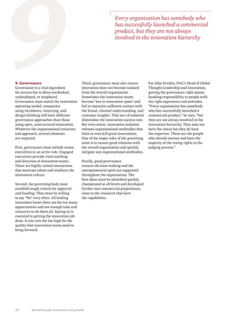 34 Breakthrough innovation and growth
9. Governance
Governance is a vital ingredient
for success but is often overlooked,
underplayed, or misplaced.
Governance must match the innovation
operating model; companies
using incubators, venturing, and
design thinking will have different
governance approaches than those
using open, unstructured innovation.
Whatever the organisational structure
and approach, several elements
are required:
First, governance must include senior
executives in an active role. Engaged
executives provide vital coaching
and direction of innovation teams.
These are highly valued interactions
that motivate talent and reinforce the
innovation culture.
Second, the governing body must
establish tough criteria for approval
and funding. They must be willing
to say “No” very often. All leading
innovators know there are far too many
opportunities and not enough time and
resources to do them all. Saying no is
essential to getting the innovation job
done. It also sets the bar high for the
quality that innovation teams need to
bring forward.
9Third, governance must also ensure
innovation does not become isolated
from the overall organisation.
Sometimes the innovation teams
become ‘lost in innovation space’ and
fail to maintain sufficient contact with
the brand, channel understanding, and
customer insights. That sort of isolation
diminishes the innovation success rate.
But even worse, innovation isolation
releases organisational antibodies that
limit or even kill great innovations.
One of the major roles of the governing
team is to ensure good relations with
the overall organisation and quickly
mitigate any organisational antibodies.
Finally, good governance
ensures decision making and the
entrepreneurial spirit are supported
throughout the organisation. The
best ideas must be identified quickly,
championed at all levels and developed
further into commercial propositions,
close to the resources that have
the capabilities.
Every organisation has somebody who
has successfully launched a commercial
product, but they are not always
involved in the innovation hierarchy
For John Sviokla, PwC’s Head of Global
Thought Leadership and Innovation,
getting the governance right means
handing responsibility to people with
the right experience and attitudes.
“Every organisation has somebody
who has successfully launched a
commercial product,” he says, “but
they are not always involved in the
innovation hierarchy. They may not
have the status but they do have
the expertise. These are the people
who should oversee and have the
majority of the voting rights in the
judging process.”
 