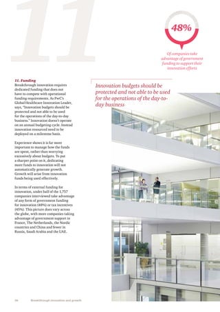 36 Breakthrough innovation and growth
11. Funding
Breakthrough innovation requires
dedicated funding that does not
have to compete with operational
funding requirements. As PwC’s
Global Healthcare Innovation Leader,
says, “Innovation budgets should be
protected and not able to be used
for the operations of the day-to-day
business.” Innovation doesn’t operate
on an annual budgeting cycle. Instead
innovation resourced need to be
deployed on a milestone basis.
Experience shows it is far more
important to manage how the funds
are spent, rather than worrying
excessively about budgets. To put
a sharper point on it, dedicating
more funds to innovation will not
automatically generate growth.
Growth will arise from innovation
funds being used effectively.
In terms of external funding for
innovation, under half of the 1,757
companies interviewed take advantage
of any form of government funding
for innovation (48%) or tax incentives
(45%). This picture does vary across
the globe, with more companies taking
advantage of government support in
France, The Netherlands, the Nordic
countries and China and fewer in
Russia, Saudi Arabia and the UAE.
11 48%
Of companies take
advantage of government
funding to support their
innovation efforts
Innovation budgets should be
protected and not able to be used
for the operations of the day-to-
day business
 