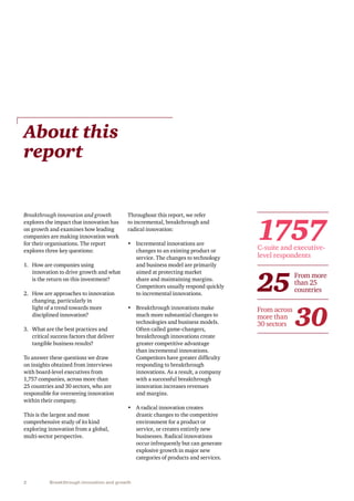 2 Breakthrough innovation and growth
Breakthrough innovation and growth
explores the impact that innovation has
on growth and examines how leading
companies are making innovation work
for their organisations. The report
explores three key questions:
1.	 How are companies using
innovation to drive growth and what
is the return on this investment?
2.	 How are approaches to innovation
changing, particularly in
light of a trend towards more
disciplined innovation?
3.	 What are the best practices and
critical success factors that deliver
tangible business results?
To answer these questions we draw
on insights obtained from interviews
with board-level executives from
1,757 companies, across more than
25 countries and 30 sectors, who are
responsible for overseeing innovation
within their company.
This is the largest and most
comprehensive study of its kind
exploring innovation from a global,
multi-sector perspective.
About this
report
Throughout this report, we refer
to incremental, breakthrough and
radical innovation:
•	 Incremental innovations are
changes to an existing product or
service. The changes to technology
and business model are primarily
aimed at protecting market
share and maintaining margins.
Competitors usually respond quickly
to incremental innovations.
•	 Breakthrough innovations make
much more substantial changes to
technologies and business models.
Often called game-changers,
breakthrough innovations create
greater competitive advantage
than incremental innovations.
Competitors have greater difficulty
responding to breakthrough
innovations. As a result, a company
with a successful breakthrough
innovation increases revenues
and margins.
•	 A radical innovation creates
drastic changes to the competitive
environment for a product or
service, or creates entirely new
businesses. Radical innovations
occur infrequently but can generate
explosive growth in major new
categories of products and services.
1757
25
30
C-suite and executive-
level respondents
From more
than 25
countries
From across
more than
30 sectors
 