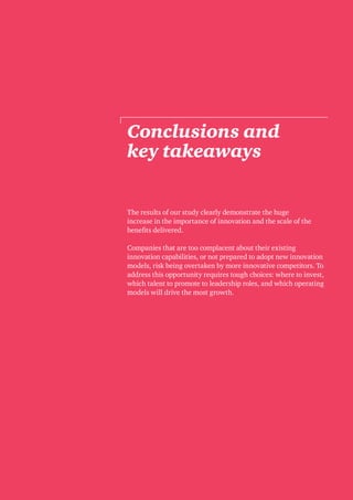 38 Breakthrough innovation and growth
The results of our study clearly demonstrate the huge
increase in the importance of innovation and the scale of the
benefits delivered.
Companies that are too complacent about their existing
innovation capabilities, or not prepared to adopt new innovation
models, risk being overtaken by more innovative competitors. To
address this opportunity requires tough choices: where to invest,
which talent to promote to leadership roles, and which operating
models will drive the most growth.
Conclusions and
key takeaways
 