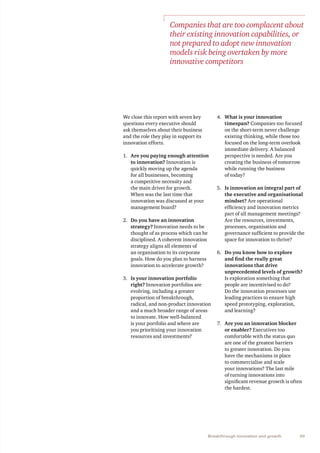 39Breakthrough innovation and growth
We close this report with seven key
questions every executive should
ask themselves about their business
and the role they play in support its
innovation efforts.
1.	 Are you paying enough attention
to innovation? Innovation is
quickly moving up the agenda
for all businesses, becoming
a competitive necessity and
the main driver for growth.
When was the last time that
innovation was discussed at your
management board?
2.	 Do you have an innovation
strategy? Innovation needs to be
thought of as process which can be
disciplined. A coherent innovation
strategy aligns all elements of
an organisation to its corporate
goals. How do you plan to harness
innovation to accelerate growth?
3.	 Is your innovation portfolio
right? Innovation portfolios are
evolving, including a greater
proportion of breakthrough,
radical, and non-product innovation
and a much broader range of areas
to innovate. How well-balanced
is your portfolio and where are
you prioritising your innovation
resources and investments?
4.	 What is your innovation
timespan? Companies too focused
on the short-term never challenge
existing thinking, while those too
focused on the long-term overlook
immediate delivery. A balanced
perspective is needed. Are you
creating the business of tomorrow
while running the business
of today?
5.	 Is innovation an integral part of
the executive and organisational
mindset? Are operational
efficiency and innovation metrics
part of all management meetings?
Are the resources, investments,
processes, organisation and
governance sufficient to provide the
space for innovation to thrive?
6.	 Do you know how to explore
and find the really great
innovations that drive
unprecedented levels of growth?
Is exploration something that
people are incentivised to do?
Do the innovation processes use
leading practices to ensure high
speed prototyping, exploration,
and learning?
7.	 Are you an innovation blocker
or enabler? Executives too
comfortable with the status quo
are one of the greatest barriers
to greater innovation. Do you
have the mechanisms in place
to commercialise and scale
your innovations? The last mile
of turning innovations into
significant revenue growth is often
the hardest.
Companies that are too complacent about
their existing innovation capabilities, or
not prepared to adopt new innovation
models risk being overtaken by more
innovative competitors
 