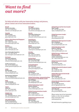 40 Breakthrough innovation and growth
For help and advice with your innovation strategy and process,
please contact one of our innovation leaders.
Brazil
Federico Servideo
Tel: +55 11 3674 3577
federico.a.servideo@br.pwc.com
Canada
Philip Grosch
Tel: +1 416 814 5855
pgrosch@ca.pwc.com
China, Hong Kong and Singapore
Huw Andrews
Tel: + 86 21 2323 2002
huw.andrews@cn.pwc.com
France
Peter Vickers
Tel: + 33 1 56 57 86 66
peter.vickers@fr.pwc.com
Jean Christophe Saunières
Tel: + 33 1 56 57 88 78
jean-christophe.sauniere@fr.pwc.com
Germany
Sebastian Feldmann
Tel: +49 89 5790-5273
sebastian.feldmann@de.pwc.com
Steffen Gackstatter
Tel: +49 711 25034-5291
steffen.gackstatter@de.pwc.com
India
Rachna Nath
Tel: +91 22 66691539
rachna.nath@in.pwc.com
Ramaswami Lakshman
Tel: +91 99800 27354
ramaswami.lakshman@in.prtm.pwc.com
Italy
Andrea Samaja
Tel: +39 0266720555
andrea.samaja@it.pwc.com
Japan
James So
Tel: +81 3 5326 9090
james.so@us.pwc.com
Middle East
Anil Khurana
Tel: +97143043100 (ext. 3652)
anil.khurana@ae.pwc.com
The Netherlands
Sander Kranenburg
Tel: +31 0 88 792 53 09
sander.kranenburg@nl.pwc.com
Portugal
Vera Oliveira Santos
Tel: +351 213 599 447
vera.oliveira.santos@pt.pwc.com
Russia
Alexander Ordinartsev
Tel: +7 495 967-6394
alexander.ordinartsev@ru.pwc.com
South Korea
Hong-Ki Moon
Tel: +822-709-0394
hkmoon@kr.pwc.com
Spain
Raquel Garcés Sañudo
Tel: +34 915 684 647
raquel.garces.sanudo@es.pwc.com
Nordics
David Skov
Tel: +46 0 723 530534
david.skov@se.pwc.com
Switzerland
Matthias Memminger
Tel: +41 58 792 13 88
matthias.memminger@ch.pwc.com
United Kingdom
David Percival	
Tel: +44 0 7714 229219
david.percival@uk.pwc.com
United States
Rob Shelton
Tel: +1 408 817 3700
rob.shelton@us.pwc.com
Global Technology, Communications,
Entertainment and Media Leader
Dan DiFilippo
Tel: +1 646 471 8426
dan.difilippo@us.pwc.com
Global Technology Leader
Raman Chitkara
Tel: +1 408 817 3746
raman.chitkara@us.pwc.com
Global Communications Leader
Pierre-Alain Sur
Tel: +1 646 471-​6973
pierre-alain.sur@us.pwc.com
Global Entertainment and
Media Leader
Marcel Fenez
Tel: +852 2289 2628
marcel.fenez@hk.pwc.com
Global Financial Services Leader
Nigel Vooght
Tel: +44 0 20 7213 3960
nigel.j.vooght@uk.pwc.com
Global Insurance Leader
David Law
Tel: +44 0 771 017 3556
david.law@uk.pwc.com
Global Asset Management Leader
Barry Benjamin
Tel: +1 410 659-3400
barry.p.benjamin@us.pwc.com
Global Banking Leader
Robert P. Sullivan
Tel: +1 646 471-8388
robert.p.sullivan@us.pwc.com
Global Energy, Utilities and
Mining Leader
Norbert Schwieters
norbert.schwieters@de.pwc.com
Tel: +49 211 981 2153
Global Automotive Leader
Rick Hanna
Tel: +1 313 394 3450
richard.hanna@us.pwc.com
Global Industrial Products Leader
Joe Herron
Tel: +1 860 241 7007
jherron@us.pwc.com
Global Pharmaceuticals  Life
Sciences Leader
Mike Swanick
Tel: +1 267 330 2742
mike.swanick@us.pwc.com
Global Health Industries Leader
Patrick Figgis
Tel: +44 0 20 780 44310
patrick.figgis@uk.pwc.com
Global Retail  Consumer Leader
John Maxwell
Tel: +1 973 236 4780
john.g.maxwell@us.pwc.com
Please contact one of our innovation
leaders, or else visit our website:
http://www.pwc.com/
innovationsurvey
We look forward to speaking to you.
Want to find
out more?
 