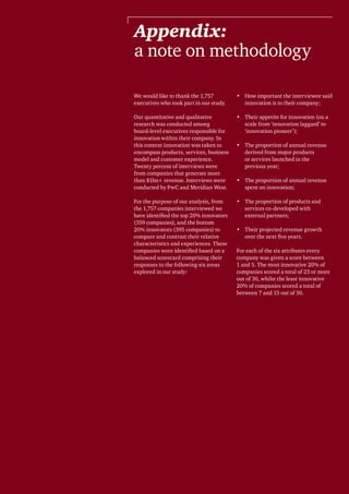 41Breakthrough innovation and growth
Appendix:
a note on methodology
We would like to thank the 1,757
executives who took part in our study.
Our quantitative and qualitative
research was conducted among
board-level executives responsible for
innovation within their company. In
this context innovation was taken to
encompass products, services, business
model and customer experience.
Twenty percent of interviews were
from companies that generate more
than $1bn+ revenue. Interviews were
conducted by PwC and Meridian West.
For the purpose of our analysis, from
the 1,757 companies interviewed we
have identified the top 20% innovators
(359 companies), and the bottom
20% innovators (395 companies) to
compare and contrast their relative
characteristics and experiences. These
companies were identified based on a
balanced scorecard comprising their
responses to the following six areas
explored in our study:
•	 How important the interviewee said
innovation is to their company;
•	 Their appetite for innovation (on a
scale from ‘innovation laggard’ to
‘innovation pioneer’);
•	 The proportion of annual revenue
derived from major products
or services launched in the
previous year;
•	 The proportion of annual revenue
spent on innovation;
•	 The proportion of products and
services co-developed with
external partners;
•	 Their projected revenue growth
over the next five years.
For each of the six attributes every
company was given a score between
1 and 5. The most innovative 20% of
companies scored a total of 23 or more
out of 30, whilst the least innovative
20% of companies scored a total of
between 7 and 15 out of 30.
 