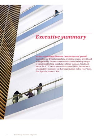 4 Breakthrough innovation and growth
A clear correlation between innovation and growth
Innovation is a driver for rapid and profitable revenue growth and
is recognised by the executives we interviewed as being integral
to sustaining the long-term future of their business. For almost
half of the 1,757 executives we interviewed (43%), innovation is
a ‘competitive necessity’ for their organisation. In five years’ time,
that figure increases to 51%.
Executive summary
 