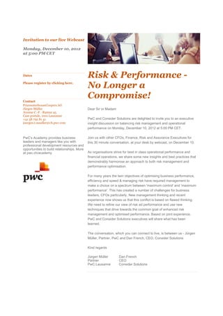 Invitation to our live Webcast

Monday, December 10, 2012
at 5:00 PM CET




Dates                                        Risk & Performance -
Please register by clicking here.
                                             No Longer a
Contact
                                             Compromise!
PricewaterhouseCoopers AG
Jürgen Müller                                Dear Sir or Madam
Avenue C.-F. -Ramuz 45
Case postale, 1001 Lausanne
+41 58 792 81 41                             PwC and Consider Solutions are delighted to invite you to an executive
juergen.t.mueller@ch.pwc.com                 insight discussion on balancing risk management and operational
                                             performance on Monday, December 10, 2012 at 5:00 PM CET.

PwC's Academy provides business              Join us with other CFOs, Finance, Risk and Assurance Executives for
leaders and managers like you with           this 30 minute conversation, at your desk by webcast, on December 10.
professional development resources and
opportunities to build relationships. More
at pwc.ch/academy                            As organisations strive for best in class operational performance and
                                             financial operations, we share some new insights and best practices that
                                             demonstrably harmonise an approach to both risk management and
                                             performance optimisation.

                                             For many years the twin objectives of optimising business performance,
                                             efficiency and speed & managing risk have required management to
                                             make a choice on a spectrum between 'maximum control' and 'maximum
                                             performance'. This has created a number of challenges for business
                                             leaders, CFOs particularly. New management thinking and recent
                                             experience now shows us that this conflict is based on flawed thinking.
                                             We need to refine our view of risk ad performance and use new
                                             techniques that drive towards the common goal of enhanced risk
                                             management and optimised performance. Based on joint experience,
                                             PwC and Consider Solutions executives will share what has been
                                             learned.

                                             The conversation, which you can connect to live, is between us - Jürgen
                                             Müller, Partner, PwC and Dan French, CEO, Consider Solutions

                                             Kind regards

                                             Jürgen Müller       Dan French
                                             Partner             CEO
                                             PwC Lausanne        Consider Solutions
 