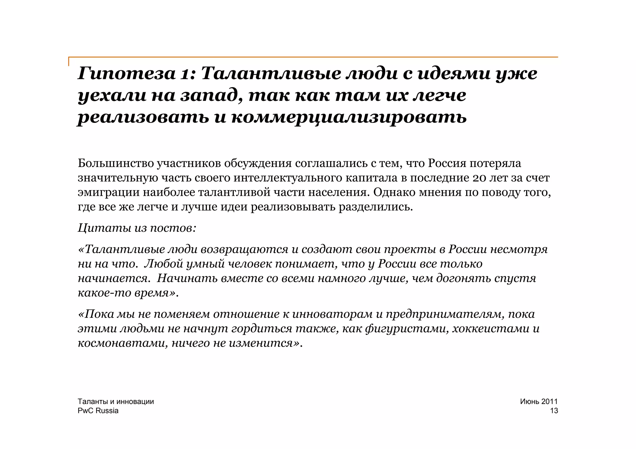 Гипотеза 1: Талантливые люди с идеями уже
уехали на запад, так как там их легче
реализовать и коммерциализировать

Большинство участников обсуждения соглашались с тем, что Россия потеряла
значительную часть своего интеллектуального капитала в последние 20 лет за счет
эмиграции наиболее талантливой части населения. Однако мнения по поводу того,
где все же легче и лучше идеи реализовывать разделились.
Цитаты из постов:
«Талантливые люди возвращаются и создают свои проекты в России несмотря
ни на что. Любой умный человек понимает, что у России все только
начинается. Начинать вместе со всеми намного лучше, чем догонять спустя
какое-то время».
«Пока мы не поменяем отношение к инноваторам и предпринимателям, пока
этими людьми не начнут гордиться также, как фигуристами, хоккеистами и
космонавтами, ничего не изменится».



Таланты и инновации                                                      Июнь 2011
PwC Russia                                                                      13
 