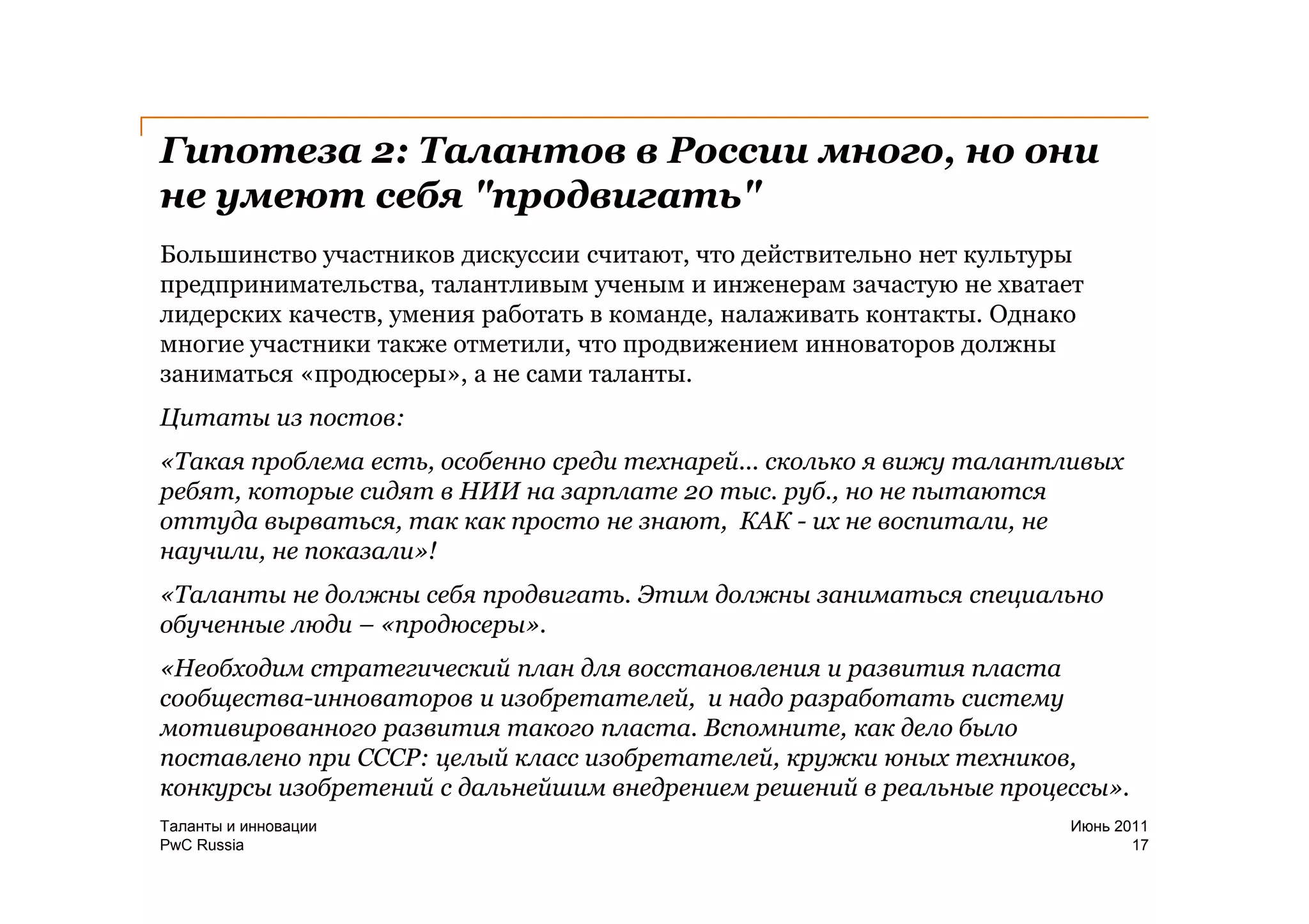 Гипотеза 2: Талантов в России много, но они
не умеют себя "продвигать"
Большинство участников дискуссии считают, что действительно нет культуры
предпринимательства, талантливым ученым и инженерам зачастую не хватает
лидерских качеств, умения работать в команде, налаживать контакты. Однако
многие участники также отметили, что продвижением инноваторов должны
заниматься «продюсеры», а не сами таланты.
Цитаты из постов:
«Такая проблема есть, особенно среди технарей... сколько я вижу талантливых
ребят, которые сидят в НИИ на зарплате 20 тыс. руб., но не пытаются
оттуда вырваться, так как просто не знают, КАК - их не воспитали, не
научили, не показали»!
«Таланты не должны себя продвигать. Этим должны заниматься специально
обученные люди – «продюсеры».
«Необходим стратегический план для восстановления и развития пласта
сообщества-инноваторов и изобретателей, и надо разработать систему
мотивированного развития такого пласта. Вспомните, как дело было
поставлено при СССР: целый класс изобретателей, кружки юных техников,
конкурсы изобретений с дальнейшим внедрением решений в реальные процессы».
Таланты и инновации                                                    Июнь 2011
PwC Russia                                                                    17
 