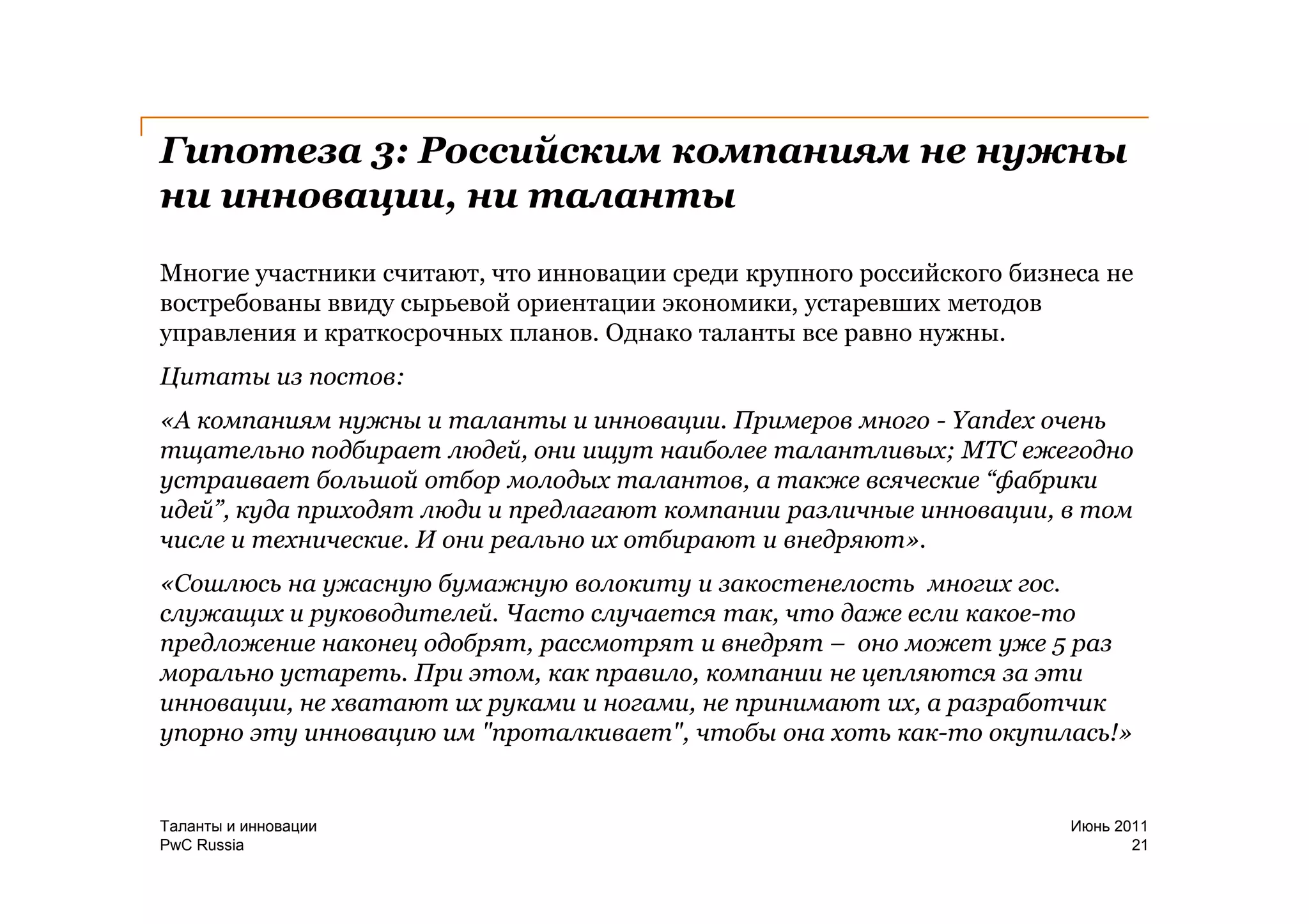 Гипотеза 3: Российским компаниям не нужны
ни инновации, ни таланты
Многие участники считают, что инновации среди крупного российского бизнеса не
востребованы ввиду сырьевой ориентации экономики, устаревших методов
управления и краткосрочных планов. Однако таланты все равно нужны.
Цитаты из постов:
«А компаниям нужны и таланты и инновации. Примеров много - Yandex очень
тщательно подбирает людей, они ищут наиболее талантливых; МТС ежегодно
устраивает большой отбор молодых талантов, а также всяческие “фабрики
идей”, куда приходят люди и предлагают компании различные инновации, в том
числе и технические. И они реально их отбирают и внедряют».
«Сошлюсь на ужасную бумажную волокиту и закостенелость многих гос.
служащих и руководителей. Часто случается так, что даже если какое-то
предложение наконец одобрят, рассмотрят и внедрят – оно может уже 5 раз
морально устареть. При этом, как правило, компании не цепляются за эти
инновации, не хватают их руками и ногами, не принимают их, а разработчик
упорно эту инновацию им "проталкивает", чтобы она хоть как-то окупилась!»


Таланты и инновации                                                     Июнь 2011
PwC Russia                                                                     21
 