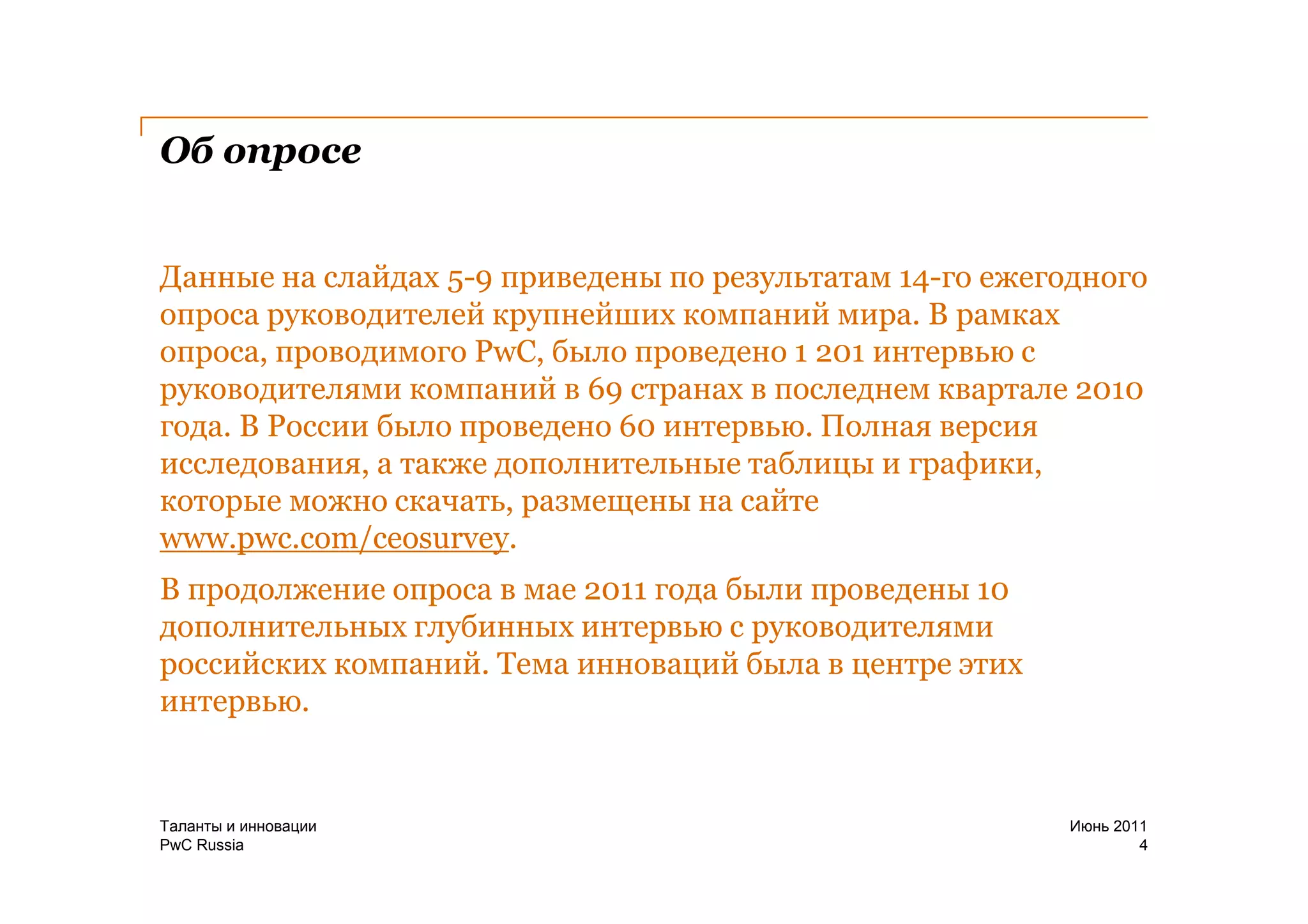 Об опросе


Данные на слайдах 5-9 приведены по результатам 14-го ежегодного
опроса руководителей крупнейших компаний мира. В рамках
опроса, проводимого PwC, было проведено 1 201 интервью с
руководителями компаний в 69 странах в последнем квартале 2010
года. В России было проведено 60 интервью. Полная версия
исследования, а также дополнительные таблицы и графики,
которые можно скачать, размещены на сайте
www.pwc.com/ceosurvey.
В продолжение опроса в мае 2011 года были проведены 10
дополнительных глубинных интервью с руководителями
российских компаний. Тема инноваций была в центре этих
интервью.


Таланты и инновации                                       Июнь 2011
PwC Russia                                                        4
 