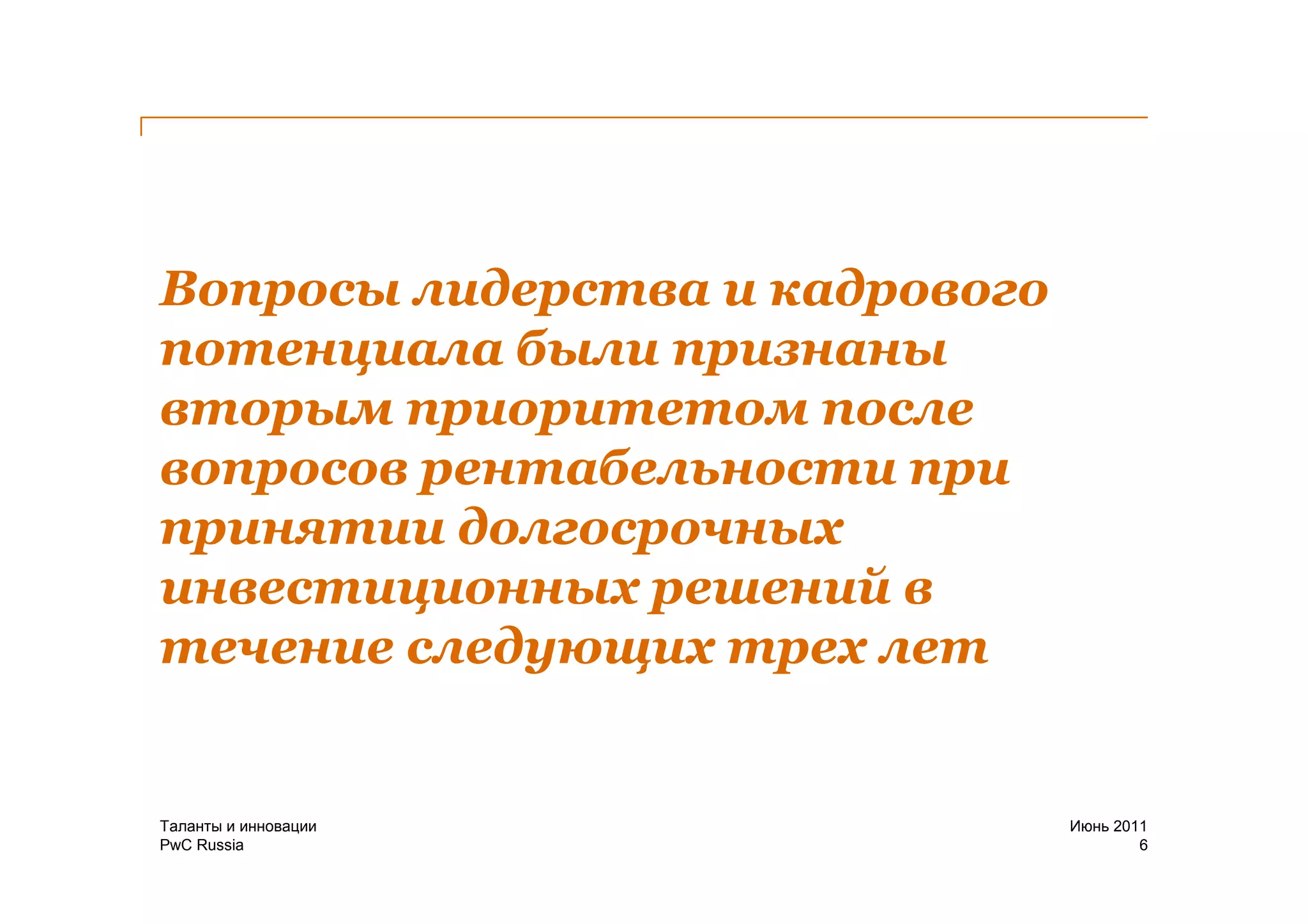 Вопросы лидерства и кадрового
потенциала были признаны
вторым приоритетом после
вопросов рентабельности при
принятии долгосрочных
инвестиционных решений в
течение следующих трех лет


Таланты и инновации             Июнь 2011
PwC Russia                              6
 