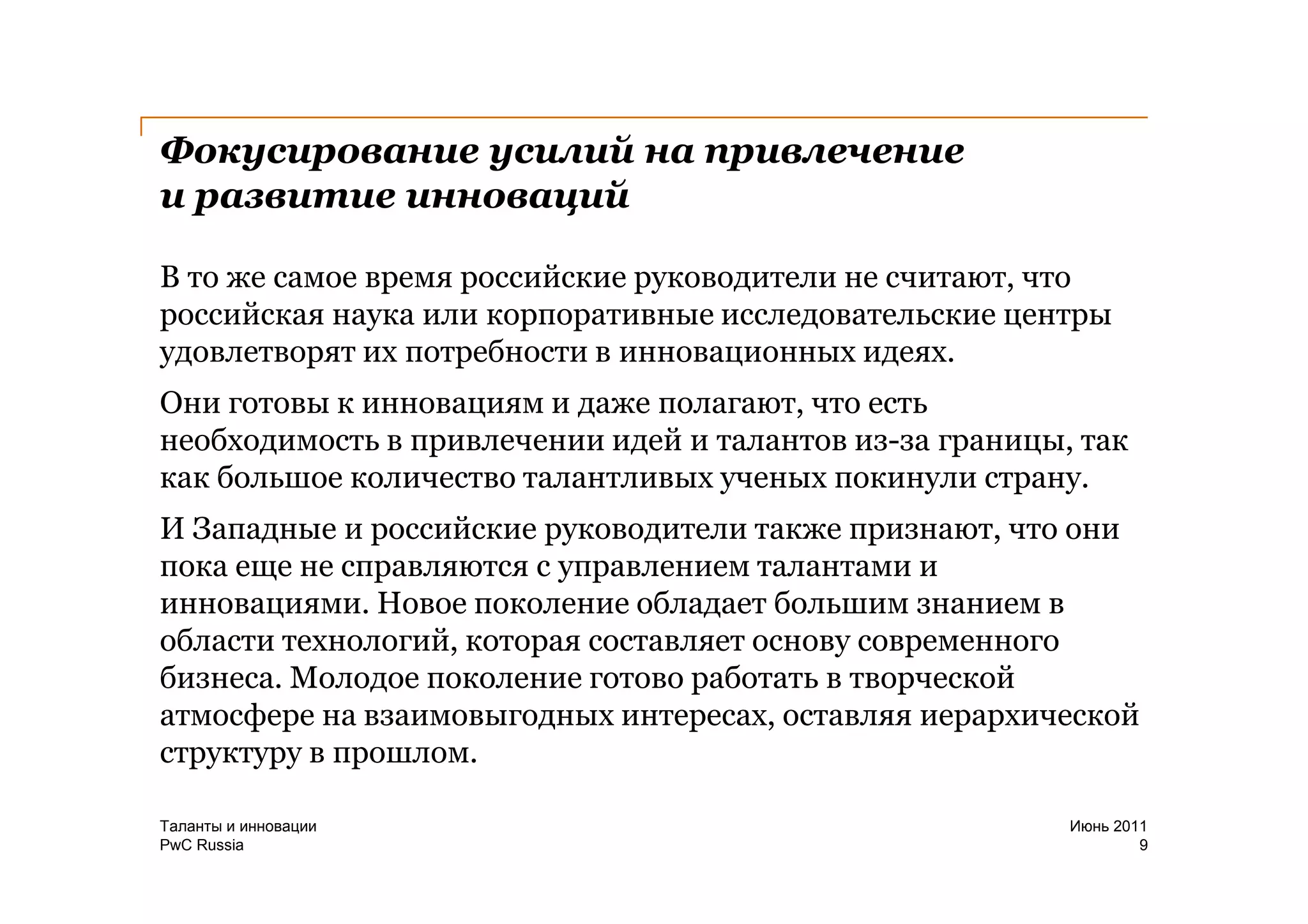 Фокусирование усилий на привлечение
и развитие инноваций

В то же самое время российские руководители не считают, что
российская наука или корпоративные исследовательские центры
удовлетворят их потребности в инновационных идеях.
Они готовы к инновациям и даже полагают, что есть
необходимость в привлечении идей и талантов из-за границы, так
как большое количество талантливых ученых покинули страну.
И Западные и российские руководители также признают, что они
пока еще не справляются с управлением талантами и
инновациями. Новое поколение обладает большим знанием в
области технологий, которая составляет основу современного
бизнеса. Молодое поколение готово работать в творческой
атмосфере на взаимовыгодных интересах, оставляя иерархической
структуру в прошлом.

Таланты и инновации                                       Июнь 2011
PwC Russia                                                        9
 