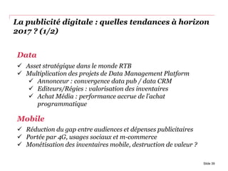 La publicité digitale : quelles tendances à horizon
2017 ? (1/2)
Slide 39
Data
 Asset stratégique dans le monde RTB
 Multiplication des projets de Data Management Platform
 Annonceur : convergence data pub / data CRM
 Editeurs/Régies : valorisation des inventaires
 Achat Média : performance accrue de l’achat
programmatique
Mobile
 Réduction du gap entre audiences et dépenses publicitaires
 Portée par 4G, usages sociaux et m-commerce
 Monétisation des inventaires mobile, destruction de valeur ?
 