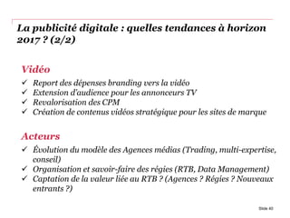 La publicité digitale : quelles tendances à horizon
2017 ? (2/2)
Slide 40
Vidéo
 Report des dépenses branding vers la vidéo
 Extension d’audience pour les annonceurs TV
 Revalorisation des CPM
 Création de contenus vidéos stratégique pour les sites de marque
Acteurs
 Évolution du modèle des Agences médias (Trading, multi-expertise,
conseil)
 Organisation et savoir-faire des régies (RTB, Data Management)
 Captation de la valeur liée au RTB ? (Agences ? Régies ? Nouveaux
entrants ?)
 