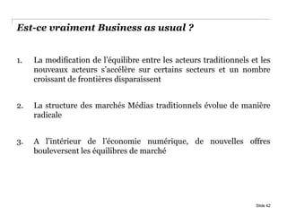 Est-ce vraiment Business as usual ?
1. La modification de l’équilibre entre les acteurs traditionnels et les
nouveaux acteurs s’accélère sur certains secteurs et un nombre
croissant de frontières disparaissent
2. La structure des marchés Médias traditionnels évolue de manière
radicale
3. A l’intérieur de l’économie numérique, de nouvelles offres
bouleversent les équilibres de marché
Slide 42
 