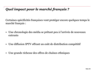Quel impact pour le marché français ?
Certaines spécificités françaises vont protéger encore quelques temps le
marché français :
• Une chronologie des média se prêtant peu à l’arrivée de nouveaux
entrants
• Une diffusion IPTV offrant un coût de distribution compétitif
• Une grande richesse des offres de chaînes ethniques
Slide 48
 