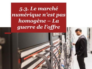5.3. Le marché
numérique n’est pas
homogène – La
guerre de l’offre
 