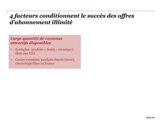 4 facteurs conditionnent le succès des offres
d’abonnement illimité
Slide 59
Large quantité de contenus
attractifs disponibles
• Exemples: produits « froids » (musique),
films aux USA
• Contre-exemples: produits chauds (news),
chronologie films en France
 