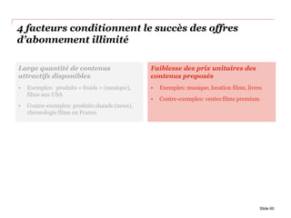 4 facteurs conditionnent le succès des offres
d’abonnement illimité
Slide 60
Large quantité de contenus
attractifs disponibles
• Exemples: produits « froids » (musique),
films aux USA
• Contre-exemples: produits chauds (news),
chronologie films en France
Faiblesse des prix unitaires des
contenus proposés
• Exemples: musique, location films, livres
• Contre-exemples: ventes films premium
 