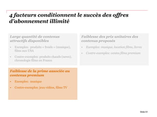 4 facteurs conditionnent le succès des offres
d’abonnement illimité
Slide 61
Faiblesse des prix unitaires des
contenus proposés
• Exemples: musique, location films, livres
• Contre-exemples: ventes films premium
Faiblesse de la prime associée au
contenus premium
• Exemples: musique
• Contre-exemples: jeux vidéos, films TV
Large quantité de contenus
attractifs disponibles
• Exemples: produits « froids » (musique),
films aux USA
• Contre-exemples: produits chauds (news),
chronologie films en France
 