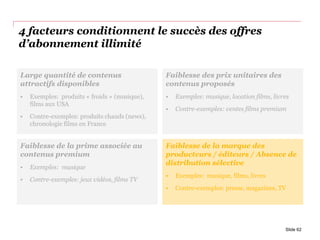 4 facteurs conditionnent le succès des offres
d’abonnement illimité
Slide 62
Faiblesse de la prime associée au
contenus premium
• Exemples: musique
• Contre-exemples: jeux vidéos, films TV
Faiblesse de la marque des
producteurs / éditeurs / Absence de
distribution sélective
• Exemples: musique, films, livres
• Contre-exemples: presse, magazines, TV
Faiblesse des prix unitaires des
contenus proposés
• Exemples: musique, location films, livres
• Contre-exemples: ventes films premium
Large quantité de contenus
attractifs disponibles
• Exemples: produits « froids » (musique),
films aux USA
• Contre-exemples: produits chauds (news),
chronologie films en France
 