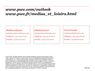 www.pwc.com/outlook
www.pwc.fr/medias_et_loisirs.html
© 2013 PwC. All rights reserved. Not for further distribution without the permission of PwC.
“PwC” refers to the network of myear ember firms of PricewaterhouseCoopers International
Limited (PwCIL), or, as the context requires, individual member firms of the PwC network.
Each member firm is a separate legal entity and does not act as agent of PwCIL or any other
member firm. PwCIL does not provide any services to clients. PwCIL is not responsible or
liable for the acts or omissions of any of its member firms nor can it control the exercise of their
professional judgment or bind them in any way. No member firm is responsible or liable for the
acts or omissions of any other member firm nor can it control the exercise of another member
firm’s professional judgment or bind another member firm or PwCIL in any way.
Matthieu Aubusson
matthieu.aubusson@fr.pwc.com
Téléphone :+33 1 56 57 77 50
Portable : +33 6 12 07 29 71
Sébastien Leroyer
sebastien.leroyer@fr.pwc.com
Téléphone: +33 1 56 57 89 73
Portable: +33 6 70 67 50 76
Vincent Teulade
vincent.teulade@fr.pwc.com
Téléphone: +33 1 56 57 89 58
Portable: +33 6 82 66 92 49
Slide 66
 