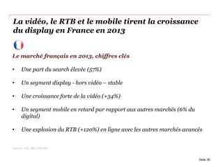 La vidéo, le RTB et le mobile tirent la croissance
du display en France en 2013
Slide 36
Le marché français en 2013, chiffres clés
• Une part du search élevée (57%)
• Un segment display - hors vidéo – stable
• Une croissance forte de la vidéo (+34%)
• Un segment mobile en retard par rapport aux autres marchés (6% du
digital)
• Une explosion du RTB (+120%) en ligne avec les autres marchés avancés
Sources : PwC,, SRI, UDECAM
 