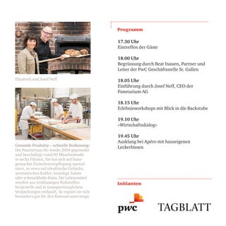 Elisabeth und Josef Neff
Gesunde Produkte – schnelle Bedienung:
Die Panetarium AG wurde 2004 gegründet
und beschäftigt rund 80 Mitarbeitende
in sechs Filialen. Sie hat sich auf haus-
gemachte Zwischenverpflegung spezial-
isiert, so etwa auf ofenfrische Gebäcke,
aromatischen Kaffee, knackige Salate
oder schmackhafte Pasta. Die Lebensmittel
werden aus erstklassigen Rohstoffen
hergestellt und in transporttauglichen
Verpackungen verkauft. So eignen sie sich
besonders gut für den Konsum unterwegs.
Programm
Initianten
17.30 Uhr
Eintreffen der Gäste
18.00 Uhr
Begrüssung durch Beat Inauen, Partner und
Leiter der PwC Geschäftsstelle St. Gallen
18.05 Uhr
Einführung durch Josef Neff, CEO der
Panetarium AG
18.15 Uhr
Erlebnisworkshops mit Blick in die Backstube
19.10 Uhr
«Wirtschaftsdialog»
19.45 Uhr
Ausklang bei Apéro mit hauseigenen
Leckerbissen
 