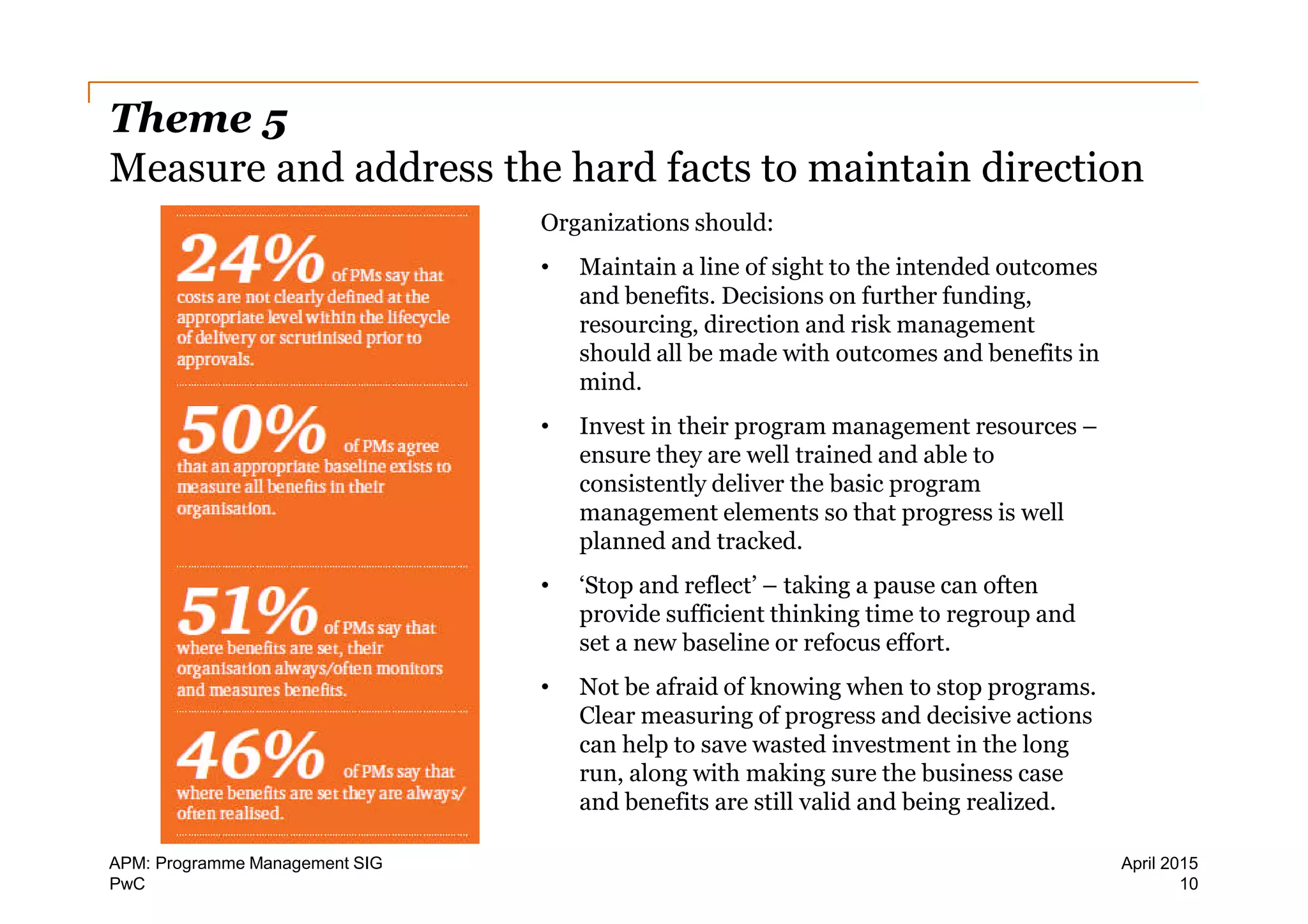 PwC
Theme 5
Measure and address the hard facts to maintain direction
Organizations should:
• Maintain a line of sight to the intended outcomes
and benefits. Decisions on further funding,
resourcing, direction and risk management
should all be made with outcomes and benefits in
mind.
• Invest in their program management resources –
ensure they are well trained and able to
consistently deliver the basic program
management elements so that progress is well
planned and tracked.
• ‘Stop and reflect’ – taking a pause can often
provide sufficient thinking time to regroup and
set a new baseline or refocus effort.
• Not be afraid of knowing when to stop programs.
Clear measuring of progress and decisive actions
can help to save wasted investment in the long
run, along with making sure the business case
and benefits are still valid and being realized.
10
April 2015APM: Programme Management SIG
 