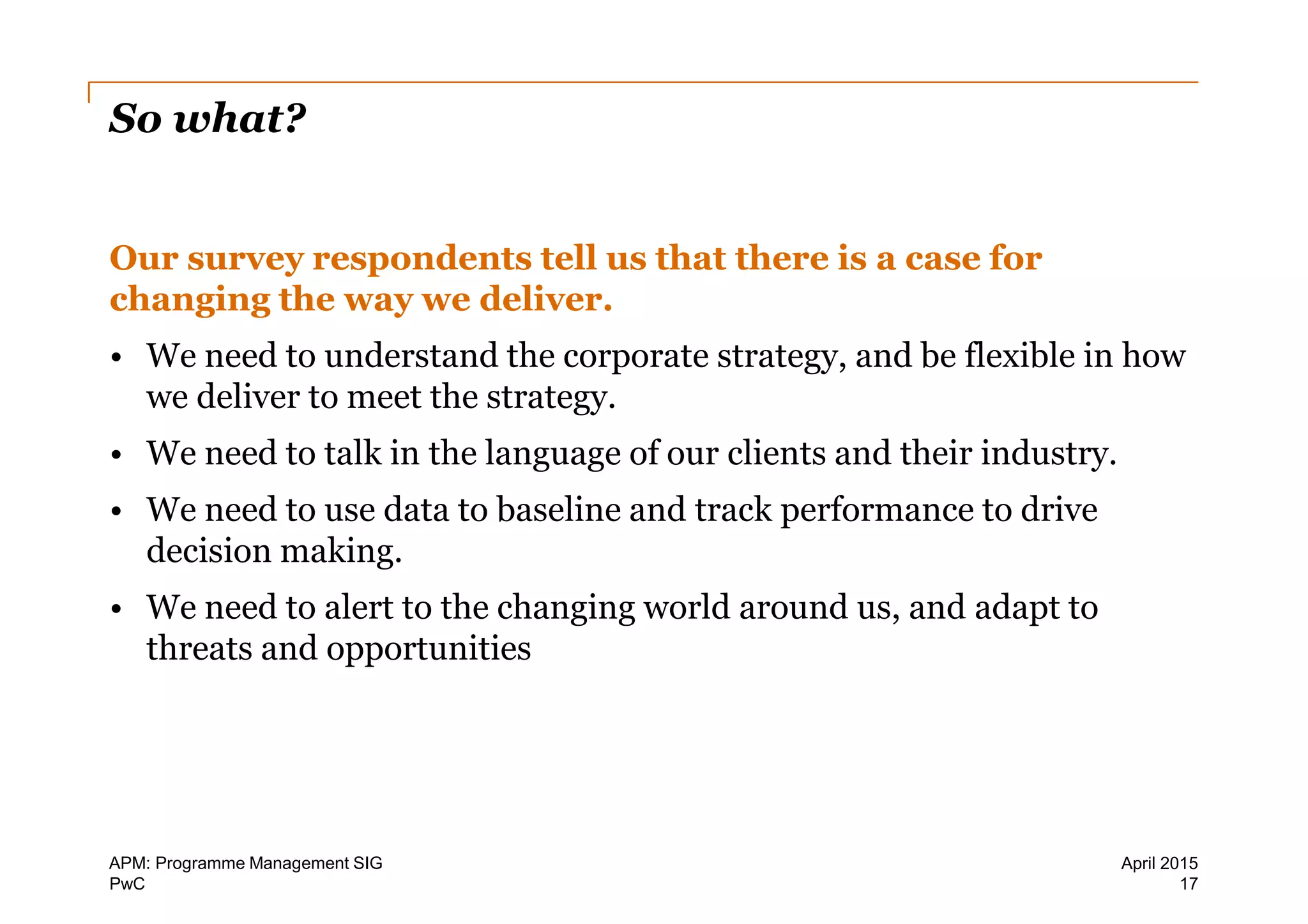 PwC
So what?
Our survey respondents tell us that there is a case for
changing the way we deliver.
• We need to understand the corporate strategy, and be flexible in how
we deliver to meet the strategy.
• We need to talk in the language of our clients and their industry.
• We need to use data to baseline and track performance to drive
decision making.
• We need to alert to the changing world around us, and adapt to
threats and opportunities
17
April 2015APM: Programme Management SIG
 