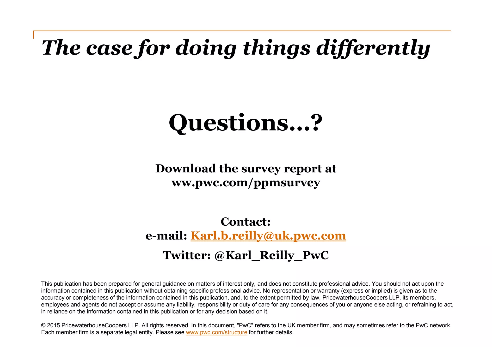 The case for doing things differently
This publication has been prepared for general guidance on matters of interest only, and does not constitute professional advice. You should not act upon the
information contained in this publication without obtaining specific professional advice. No representation or warranty (express or implied) is given as to the
accuracy or completeness of the information contained in this publication, and, to the extent permitted by law, PricewaterhouseCoopers LLP, its members,
employees and agents do not accept or assume any liability, responsibility or duty of care for any consequences of you or anyone else acting, or refraining to act,
in reliance on the information contained in this publication or for any decision based on it.
© 2015 PricewaterhouseCoopers LLP. All rights reserved. In this document, "PwC" refers to the UK member firm, and may sometimes refer to the PwC network.
Each member firm is a separate legal entity. Please see www.pwc.com/structure for further details.
Questions…?
Download the survey report at
ww.pwc.com/ppmsurvey
Contact:
e-mail: Karl.b.reilly@uk.pwc.com
Twitter: @Karl_Reilly_PwC
 
