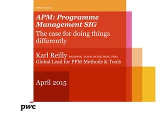 APM: Programme
Management SIG
The case for doing things
differently
Karl Reilly BSc(HONS) , MAPM, MCIOB, MIMC, FRSA
Global Lead for PPM Methods & Tools
April 2015
www.pwc.co.uk
 
