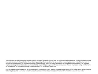 This publication has been prepared for general guidance on matters of interest only, and does not constitute professional advice. You should not act upon the
information contained in this publication without obtaining specific professional advice. No representation or warranty (express or implied) is given as to the
accuracy or completeness of the information contained in this publication, and, to the extent permitted by law, PricewaterhouseCoopers LLP, its members,
employees and agents do not accept or assume any liability, responsibility or duty of care for any consequences of you or anyone else acting, or refraining to
act, in reliance on the information contained in this publication or for any decision based on it.
© 2014 PricewaterhouseCoopers LLP. All rights reserved. In this document, “PwC” refers to PricewaterhouseCoopers LLP (a limited liability partnership in the
United Kingdom) which is a member firm of PricewaterhouseCoopers International Limited, each member firm of which is a separate legal entity.
 