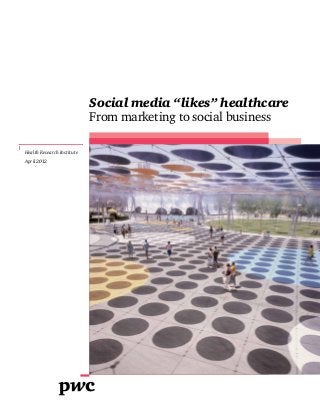 Social media “likes” healthcare
                            From marketing to social business

Health Research Institute
April 2012
 