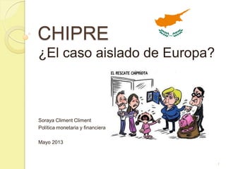 CHIPRE
¿El caso aislado de Europa?
Soraya Climent Climent
Política monetaria y financiera
Mayo 2013
1
 