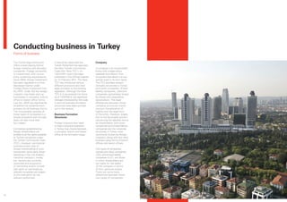 Conducting business in Turkey
     Forms of business

     The Turkish legal framework            It should be noted that the         Company
     offers a level playing field to        Turkish Parliament has approved
     foreign investors and domestic         the New Turkish Commercial          A company is an incorporated
     companies. Foreign ownership           Code (the ‘New TCC’), on            entity with a legal status
     is unrestricted, with no pre-          13/01/2011 and it has been          separate and distinct from
     entry screening requirements.          published in the Official Gazette   its owners that allows it to sue
     Since 2003, foreign investment         on 14 February 2011. The New        and be sued in its own name.
     has been regulated in a more           TCC has introduced various          The TCC provides several
     liberalised manner under               different provisions and new        company structures in Turkey:
     Foreign Direct Investment Law          legal concepts to the existing      joint stock companies, limited
     No.4875. Under this law foreign        legislation. Although the New       liability companies, collective
     investors may freely start up          TCC is to be entered into force     companies, partnerships limited
     businesses in company, branch          as of 12/07/2012, the significant   by shares and cooperative
     office or liaison office forms.        changes introduced by this code     associations. The legal
     Law No. 4875 has significantly         in term of business formation       differences between those
     simplified the establishment           structures have been pointed        company structures mainly
     process for all business forms.        out in this section.                concern the allocation of
     The incorporation process of                                               liability and the legal form
     these types of companies is a          Business Formation                  of the entity. However, largely
     simple procedure and normally          Structures                          due to the favourable position
     does not take more than                                                    concerning the liabilities borne
     four weeks.                            Foreign investors that need         by shareholders, joint stock
                                            to have a physical presence         companies and limited liability
     Companies established by               in Turkey may choose between        companies are the corporate
     foreign shareholders are               a company, branch and liaison       structures in Turkey most
     entitled to all the rights available   office at the formation stage.      commonly chosen by foreign
     to Turkish companies under                                                 investors, along with the other
     the Turkish Commercial Code                                                business setup forms of branch
     (TCC). However, commercial                                                 offices and liaison offices.
     activities and/or ratio of
     foreign shareholding of such                                               Two types of companies,
     companies, particularly those                                              namely joint stock companies
     operating in the civil aviation,                                           (JSC) and limited liability
     maritime transport, media,                                                 companies (LLC), are those
     etc. sectors are currently                                                 in which shareholders are
     restricted and acquisition                                                 not liable for the debts
     of ownership and/or limited                                                of the company in terms
     real rights on real estate by                                              of their personal assets.
     referred companies are subject                                             There are some basic
     to pre-evaluation by the                                                   differences between these
     relevant authorities.                                                      two types of companies.




14
 