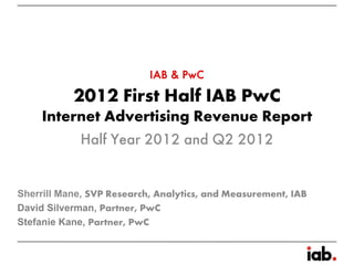 IAB & PwC
           2012 First Half IAB PwC
     Internet Advertising Revenue Report
          Half Year 2012 and Q2 2012


Sherrill Mane, SVP Research, Analytics, and Measurement, IAB
David Silverman, Partner, PwC
Stefanie Kane, Partner, PwC
 