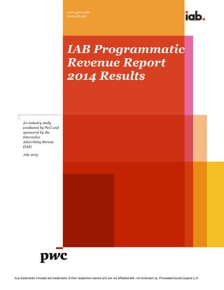 www.pwc.com
www.iab.net
Any trademarks included are trademarks of their respective owners and are not affiliated with, nor endorsed by, PricewaterhouseCoopers LLP.
IAB Programmatic
Revenue Report
2014 Results
An industry study
conducted by PwC and
sponsored by the
Interactive
Advertising Bureau
(IAB)
July 2015
 