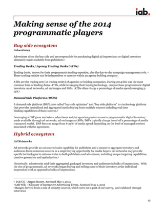 10
Making sense of the 2014
programmatic players
Buy side ecosystem
Advertisers
Advertisers sit on the buy side and are responsible for purchasing digital ad impressions or digital inventory
ultimately made available from publishers.3
Trading Desks / Agency Trading Desks (ATDs)
Trading desks, known for their programmatic trading expertise, play the day-to-day campaign management role. 4
These trading entities can be independent or operate within an agency holding company.
ATDs are the trading arm (or trading entity) of agencies or holding companies. During 2014 this was the most
common form of trading desks. ATDs, while leveraging their buying technology, can purchase programmatic digital
inventory on ad networks, ad exchanges and SSPs. ATDs often charge a percentage of media spend averaging 5-
15%.5
Demand Side Platforms (DSPs)
A demand side platform (DSP), also called “buy side optimizer” and “buy side platform” is a technology platform
that provides centralized and aggregated media buying from multiple sources including real time
bidding capabilities of these sources.3
Leveraging a DSP gives marketers, advertisers and/or agencies greater access to programmatic digital inventory
made available through ad networks, ad exchanges or SSPs. DSPs typically charge based off a percentage of media
transacted model. DSP fees can range from 6-25%5 of media spend depending on the level of managed services
associated with the agreement.
Hybrid ecosystem
Ad Networks
Ad networks provide an outsourced sales capability for publishers and a means to aggregate inventory and
audiences from numerous sources in a single buying opportunity for media buyers. Ad networks may provide
specific technologies to enhance value to both publishers and advertisers, including unique targeting capabilities,
creative generation and optimization.3
Historically, ad networks sold their aggregated, packaged inventory and audiences in bulks of impressions. With
the rise of programmatic, ad networks began buying and selling some of their inventory at the individual
impression level as opposed to bulks of impressions.
3 IAB UK - Jargon Buster. Accessed May 1, 2015
4 IAB Wiki – Glossary of Interactive Advertising Terms. Accessed May 1, 2015
5 Ranges derived from a mix of industry sources, which were not a part of our survey, and validated through
interviews
 