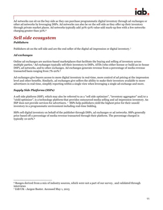 11
Ad networks can sit on the buy side as they can purchase programmatic digital inventory through ad exchanges or
other ad networks by leveraging DSPs. Ad networks can also be on the sell side as they offer up their inventory
through private market places. Ad networks typically add 30%-50% value-add mark-up fees with a few networks
charging greater than 50%.6
Sell side ecosystem
Publishers
Publishers sit on the sell side and are the end seller of the digital ad impression or digital inventory.7
Ad exchanges
Online ad exchanges are auction-based marketplaces that facilitate the buying and selling of inventory across
multiple parties.7 Ad exchanges typically sell their inventory to DSPs, ATDs (who either license or build an in-house
DSP), ad networks, and to other exchanges. Ad exchanges generate revenue from a percentage of media revenue
transacted basis ranging from 7%-20%.6
Ad exchanges give buyers access to more digital inventory in real-time, more control of ad pricing at the impression
level and other benefits. Similarly, ad exchanges give sellers the ability to make their inventory available to more
advertisers in real-time, simplify reporting within a single view when leveraging a single ad exchange and more.
Supply Side Platforms (SSPs)
A sell side platform (SSP), which may also be referred to as a “sell side optimizer”, “inventory aggregator” and/or a
“yield optimizer”, is a technology platform that provides outsourced media selling and ad impression inventory. An
SSP does not provide services for advertisers. 7 SSPs help publishers yield the highest price for their unsold
inventory in a programmatic environment including real-time bidding.
SSPs sell digital inventory on behalf of the publisher through DSPs, ad exchanges or ad networks. SSPs generally
price based off a percentage of media revenue transacted through their platform. The percentage charged is
typically 10-20%.6
6 Ranges derived from a mix of industry sources, which were not a part of our survey, and validated through
interviews
7 IAB UK - Jargon Buster. Accessed May 1, 2015
 