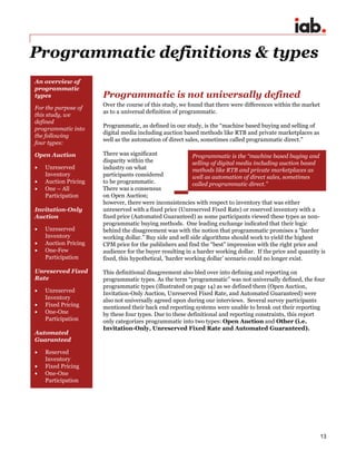 13
Programmatic definitions & types
Programmatic is not universally defined
Over the course of this study, we found that there were differences within the market
as to a universal definition of programmatic.
Programmatic, as defined in our study, is the “machine based buying and selling of
digital media including auction based methods like RTB and private marketplaces as
well as the automation of direct sales, sometimes called programmatic direct.”
There was significant
disparity within the
industry on what
participants considered
to be programmatic.
There was a consensus
on Open Auction;
however, there were inconsistencies with respect to inventory that was either
unreserved with a fixed price (Unreserved Fixed Rate) or reserved inventory with a
fixed price (Automated Guaranteed) as some participants viewed these types as non-
programmatic buying methods. One leading exchange indicated that their logic
behind the disagreement was with the notion that programmatic promises a “harder
working dollar.” Buy side and sell side algorithms should work to yield the highest
CPM price for the publishers and find the “best” impression with the right price and
audience for the buyer resulting in a harder working dollar. If the price and quantity is
fixed, this hypothetical, ‘harder working dollar’ scenario could no longer exist.
This definitional disagreement also bled over into defining and reporting on
programmatic types. As the term “programmatic” was not universally defined, the four
programmatic types (illustrated on page 14) as we defined them (Open Auction,
Invitation-Only Auction, Unreserved Fixed Rate, and Automated Guaranteed) were
also not universally agreed upon during our interviews. Several survey participants
mentioned their back end reporting systems were unable to break out their reporting
by these four types. Due to these definitional and reporting constraints, this report
only categorizes programmatic into two types: Open Auction and Other (i.e.
Invitation-Only, Unreserved Fixed Rate and Automated Guaranteed).
An overview of
programmatic
types
For the purpose of
this study, we
defined
programmatic into
the following
four types:
Open Auction
 Unreserved
Inventory
 Auction Pricing
 One – All
Participation
Invitation-Only
Auction
 Unreserved
Inventory
 Auction Pricing
 One-Few
Participation
Unreserved Fixed
Rate
 Unreserved
Inventory
 Fixed Pricing
 One-One
Participation
Automated
Guaranteed
 Reserved
Inventory
 Fixed Pricing
 One-One
Participation
Programmatic is the “machine based buying and
selling of digital media including auction based
methods like RTB and private marketplaces as
well as automation of direct sales, sometimes
called programmatic direct.”
 