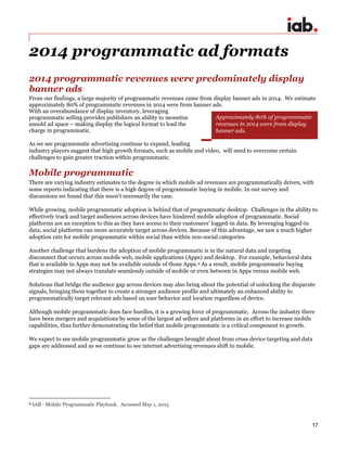 17
2014 programmatic ad formats
2014 programmatic revenues were predominately display
banner ads
From our findings, a large majority of programmatic revenues came from display banner ads in 2014. We estimate
approximately 80% of programmatic revenues in 2014 were from banner ads.
With an overabundance of display inventory, leveraging
programmatic selling provides publishers an ability to monetize
unsold ad space – making display the logical format to lead the
charge in programmatic.
As we see programmatic advertising continue to expand, leading
industry players suggest that high growth formats, such as mobile and video, will need to overcome certain
challenges to gain greater traction within programmatic.
Mobile programmatic
There are varying industry estimates to the degree in which mobile ad revenues are programmatically driven, with
some reports indicating that there is a high degree of programmatic buying in mobile. In our survey and
discussions we found that this wasn’t necessarily the case.
While growing, mobile programmatic adoption is behind that of programmatic desktop. Challenges in the ability to
effectively track and target audiences across devices have hindered mobile adoption of programmatic. Social
platforms are an exception to this as they have access to their customers’ logged-in data. By leveraging logged-in
data, social platforms can more accurately target across devices. Because of this advantage, we saw a much higher
adoption rate for mobile programmatic within social than within non-social categories.
Another challenge that burdens the adoption of mobile programmatic is in the natural data and targeting
disconnect that occurs across mobile web, mobile applications (Apps) and desktop. For example, behavioral data
that is available in Apps may not be available outside of those Apps.9 As a result, mobile programmatic buying
strategies may not always translate seamlessly outside of mobile or even between in Apps versus mobile web.
Solutions that bridge the audience gap across devices may also bring about the potential of unlocking the disparate
signals, bringing them together to create a stronger audience profile and ultimately an enhanced ability to
programmatically target relevant ads based on user behavior and location regardless of device.
Although mobile programmatic does face hurdles, it is a growing force of programmatic. Across the industry there
have been mergers and acquisitions by some of the largest ad sellers and platforms in an effort to increase mobile
capabilities, thus further demonstrating the belief that mobile programmatic is a critical component to growth.
We expect to see mobile programmatic grow as the challenges brought about from cross device targeting and data
gaps are addressed and as we continue to see internet advertising revenues shift to mobile.
9 IAB - Mobile Programmatic Playbook. Accessed May 1, 2015
Approximately 80% of programmatic
revenues in 2014 were from display
banner ads.
 