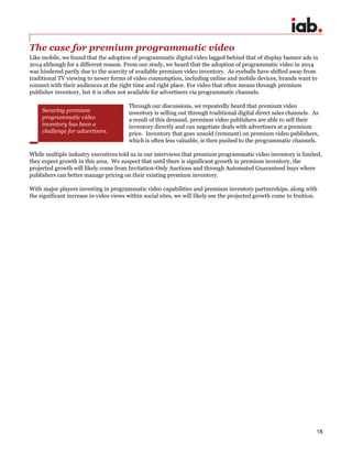 18
The case for premium programmatic video
Like mobile, we found that the adoption of programmatic digital video lagged behind that of display banner ads in
2014 although for a different reason. From our study, we heard that the adoption of programmatic video in 2014
was hindered partly due to the scarcity of available premium video inventory. As eyeballs have shifted away from
traditional TV viewing to newer forms of video consumption, including online and mobile devices, brands want to
connect with their audiences at the right time and right place. For video that often means through premium
publisher inventory, but it is often not available for advertisers via programmatic channels.
Through our discussions, we repeatedly heard that premium video
inventory is selling out through traditional digital direct sales channels. As
a result of this demand, premium video publishers are able to sell their
inventory directly and can negotiate deals with advertisers at a premium
price. Inventory that goes unsold (remnant) on premium video publishers,
which is often less valuable, is then pushed to the programmatic channels.
While multiple industry executives told us in our interviews that premium programmatic video inventory is limited,
they expect growth in this area. We suspect that until there is significant growth in premium inventory, the
projected growth will likely come from Invitation-Only Auctions and through Automated Guaranteed buys where
publishers can better manage pricing on their existing premium inventory.
With major players investing in programmatic video capabilities and premium inventory partnerships, along with
the significant increase in video views within social sites, we will likely see the projected growth come to fruition.
Securing premium
programmatic video
inventory has been a
challenge for advertisers.
 