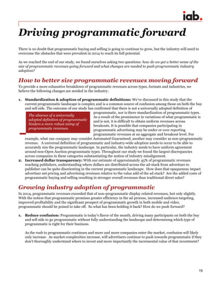 19
Driving programmatic forward
There is no doubt that programmatic buying and selling is going to continue to grow, but the industry will need to
overcome the obstacles that were prevalent in 2014 to reach its full potential.
As we reached the end of our study, we found ourselves asking two questions: how do we get a better sense of the
size of programmatic revenues going forward and what changes are needed to push programmatic industry
adoption?
How to better size programmatic revenues moving forward
To provide a more exhaustive breakdown of programmatic revenues across types, formats and industries, we
believe the following changes are needed in the industry:
1. Standardization & adoption of programmatic definitions: We’ve discussed in this study that the
current programmatic landscape is complex and is a common source of confusion among those on both the buy
and sell side. The outcome of our study has confirmed that there is not a universally adopted definition of
programmatic, nor is there standardization of programmatic types.
As a result of the prominence in variations of what programmatic is
and is not, it is difficult to obtain uniform revenues across
breakouts. It is possible that companies participating in
programmatic advertising may be under or over reporting
programmatic revenues at an aggregate and breakout level. For
example, what one company may consider Automated Guaranteed, another may consider as non-programmatic
revenue. A universal definition of programmatic and industry-wide adoption needs to occur to be able to
accurately size the programmatic landscape. In particular, the industry needs to have uniform agreement
around non-Open Auction programmatic types. Throughout our study we found the largest discrepancies
across companies in these categories substantiating the notion of industry misalignment.
2. Increased dollar transparency: With our estimate of approximately 45% of programmatic revenues
reaching publishers, understanding where dollars are distributed across the ad-stack from advertiser to
publisher can be quite disorienting in the current programmatic landscape. How does that opaqueness impact
advertiser net pricing and advertising revenues relative to the value add of the ad stack? Are the added costs of
programmatic buying and selling resulting in stronger overall revenues than traditional direct sales?
Growing industry adoption of programmatic
In 2014, programmatic revenues exceeded that of non-programmatic display related revenues, but only slightly.
With the notion that programmatic promises greater efficiency in the ad process, increased audience targeting,
improved profitability and the significant prospect of programmatic growth in both mobile and video,
programmatic should be poised to take off. So what has been holding it back? How do we push forward?
1. Reduce confusion: Programmatic is today’s flavor of the month, driving many participants on both the buy
and sell side to go programmatic without fully understanding the landscape and determining which type of
programmatic is right for their business.
As the rush to programmatic continues and more and more companies enter the market, confusion will likely
only increase. As market complexities increase, will advertisers continue to push towards programmatic if they
don’t thoroughly understand where to invest and more importantly the incremental value of that investment?
The absence of a universally
adopted definition of programmatic
hinders a more robust sizing of
programmatic revenues.
 