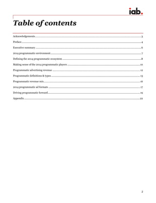 2
Table of contents
Acknowledgements..............................................................................................................................................................3
Preface..................................................................................................................................................................................4
Executive summary .............................................................................................................................................................6
2014 programmatic environment.......................................................................................................................................7
Defining the 2014 programmatic ecosystem .....................................................................................................................8
Making sense of the 2014 programmatic players ............................................................................................................10
Programmatic advertising revenue ..................................................................................................................................12
Programmatic definitions & types....................................................................................................................................13
Programmatic revenue mix...............................................................................................................................................16
2014 programmatic ad formats ........................................................................................................................................ 17
Driving programmatic forward.........................................................................................................................................19
Appendix ............................................................................................................................................................................22
 