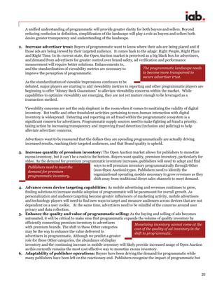 20
A unified understanding of programmatic will provide greater clarity for both buyers and sellers. Beyond
reducing confusion in definition, simplification of the landscape will play a role as buyers and sellers both
desire greater transparency and understanding of the landscape.
2. Increase advertiser trust: Buyers of programmatic want to know where their ads are being placed and if
those ads are being viewed by their targeted audience. It comes back to the adage: Right People, Right Place
and Right Time. In its current state, the Open Auction market is perceived as a big black box for advertisers,
and demand from advertisers for greater control over brand safety, ad verification and performance
measurement will require better solutions. Enhancements to,
and the standardization of viewability metrics are necessary to
improve the perception of programmatic.
As the standardization of viewable impressions continues to be
debated, major players are starting to add viewability metrics to reporting and other programmatic players are
beginning to offer “Money Back Guarantees” to alleviate viewability concerns within the market. While
capabilities to optimize viewability are emerging, they are not yet mature enough to be leveraged as a
transaction method.
Viewability concerns are not the only elephant in the room when it comes to sanitizing the validity of digital
inventory. Bot traffic and other fraudulent activities pertaining to non-human interaction with digital
inventory is widespread. Detecting and reporting on ad fraud within the programmatic ecosystem is a
significant concern for advertisers. Programmatic supply sources need to make fighting ad fraud a priority,
taking action by increasing transparency and improving fraud detection (inclusion and policing) to help
alleviate advertiser concerns.
Advertisers want to be reassured that the dollars they are spending programmatically are actually driving
increased results, reaching their targeted audiences, and that Brand quality is upheld.
3. Increase quantity of premium inventory: The Open Auction market allows for publishers to monetize
excess inventory, but it can’t be a rush to the bottom. Buyers want quality, premium inventory, particularly for
video. As the demand for premium programmatic inventory increases, publishers will need to adapt and find
ways to sell premium inventory programmatically through Other
(non-Open Auction) types. Publishers need to identify the
organizational operating models necessary to grow revenues as they
shift away from traditional direct sales channels to meet demand.
4. Advance cross device targeting capabilities: As mobile advertising and revenues continues to grow,
finding solutions to increase mobile adoption of programmatic will be paramount for overall growth. As
personalization and audience targeting become greater influencers of marketing activity, mobile advertisers
and technology players will need to find new ways to target and measure audiences across devices that are not
dependent on a user cookie. At the same time, advertisers need to be mindful of the concerns around user
privacy and data collection.
5. Enhance the quality and value of programmatic selling: As the buying and selling of ads becomes
automated, it will be critical to make sure that programmatic expands the volume of quality inventory by
efficiently connecting premium inventory to advertisers
with premium brands. The shift to these Other categories
may be the way to enhance the value delivered to
advertisers in programmatic. Although we predict a greater
role for these Other categories, the abundance of display
inventory and the continuing increase in mobile inventory will likely provide increased usage of Open Auction
as this currently remains the most cost effective way to monetize excess inventory.
6. Adaptability of publisher operations: Buyers have been driving the demand for programmatic while
many publishers have been left on the reactionary end. Publishers recognize the impact of programmatic but
The programmatic landscape needs
to become more transparent to
secure advertiser trust.
Publishers need to meet the
demand for premium
programmatic inventory.
Monetizing inventory cannot come at the
cost of the quality of ad inventory in the
shift to programmatic.
 