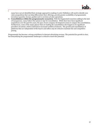 21
many have not yet identified their strategic approach to making it work. Publishers will need to identify new
value propositions that can help differentiate their offerings, provide greater availability of programmatic
inventory (quantity, format, quality) and re-envision ad sales operations.
7. Consolidation within the programmatic ecosystem: With the fragmented ecosystem adding to the lack
of transparency, many believe the system is ripe for consolidation. While there have been significant
acquisitions over the past few years, the pace of new company development seems to outpace the consolidation.
Furthermore, some of the major players that are leading the consolidation also happen to be significant
providers of content, which could lead to increased conflicts of interest. The growth and consolidation of
platforms that are independent of the buyers and sellers may be critical to maintain fair and competitive
pricing.
Programmatic has become a strong contributor to internet advertising revenue. The potential for growth is clear,
but demystifying the programmatic landscape is critical to reach this potential.
 