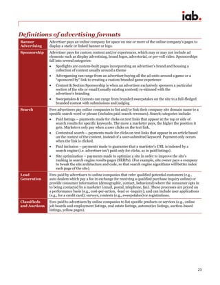 23
Definitions of advertising formats
Banner
Advertising
Advertiser pays an online company for space on one or more of the online company’s pages to
display a static or linked banner or logo.
Sponsorship Advertiser pays for custom content and/or experiences, which may or may not include ad
elements such as display advertising, brand logos, advertorial, or pre-roll video. Sponsorships
fall into several categories:
 Spotlights are custom-built pages incorporating an advertiser’s brand and housing a
collection of content usually around a theme
 Advergaming can range from an advertiser buying all the ad units around a game or a
“sponsored by” link to creating a custom branded game experience
 Content & Section Sponsorship is when an advertiser exclusively sponsors a particular
section of the site or email (usually existing content) re-skinned with the
advertiser’s branding
 Sweepstakes & Contests can range from branded sweepstakes on the site to a full-fledged
branded contest with submissions and judging
Search Fees advertisers pay online companies to list and/or link their company site domain name to a
specific search word or phrase (includes paid search revenues). Search categories include:
 Paid listings – payments made for clicks on text links that appear at the top or side of
search results for specific keywords. The more a marketer pays, the higher the position it
gets. Marketers only pay when a user clicks on the text link.
 Contextual search – payments made for clicks on text links that appear in an article based
on the context of the content, instead of a user-submitted keyword. Payment only occurs
when the link is clicked.
 Paid inclusion – payments made to guarantee that a marketer's URL is indexed by a
search engine (i.e. advertiser isn’t paid only for clicks, as in paid listings).
 Site optimization – payments made to optimize a site in order to improve the site’s
ranking in search engine results pages (SERPs). (For example, site owner pays a company
to tweak the site architecture and code, so that search engine algorithms will better index
each page of the site).
Lead
Generation
Fees paid by advertisers to online companies that refer qualified potential customers (e.g.,
auto dealers which pay a fee in exchange for receiving a qualified purchase inquiry online) or
provide consumer information (demographic, contact, behavioral) where the consumer opts in
to being contacted by a marketer (email, postal, telephone, fax). These processes are priced on
a performance basis (e.g., cost-per-action, -lead or -inquiry), and can include user applications
(e.g., for a credit card), surveys, contests (e.g., sweepstakes) or registrations.
Classifieds
and Auctions
Fees paid to advertisers by online companies to list specific products or services (e.g., online
job boards and employment listings, real estate listings, automotive listings, auction-based
listings, yellow pages).
 