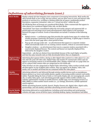 24
Definitions of advertising formats (cont.)
Rich Media Display-related ads that integrate some component of streaming interactivity. Rich media ads
often include flash or java script, but not content, and can allow users to view and interact with
products or services (e.g., scrolling or clicking within the ad opens a multimedia product
description, expansion, animation, video or a “virtual test-drive” within the ad).
All IAB Rising Stars ad formats are considered Rich Media. Video commercials that appear in
video players are considered Digital Video Ads, not Rich Media.
“Interstitials” have been consolidated within the rich media category and represent full- or
partial-page text and image server-push advertisements which appear in the transition
between two pages of content. Forms of interstitials can include a variation of the following
terms:
 Splash screens – a preliminary page that precedes the regular home page of a website that
usually promotes a particular site feature or provides advertising. A splash page is timed to
move onto the home page after a short period of time.
 Pop-up ads and pop-under ads – an advertisement that appear in a separate window
which automatically loads over an existing content window, without an associated banner.
 Daughter windows – an advertisement that runs in a separate window associated with a
concurrently displayed banner. The content and banner are typically displayed first,
followed by the daughter window.
Superstitials – ads that are distinct from interstitials because of the much higher ad quality,
and that they play instantly (ads are fully downloaded before they are displayed).
Digital Video
Advertising
Advertising that appears before, during or after digital video content in a video player (i.e. pre-
roll, mid-roll, post-roll video ads). Digital Video Ads include TV commercials online and can
appear in streaming content or in downloadable video. Display-related ads on a page (that are
not in a player) that contain video are categorized as rich media ads.
Video Overlays are also categorized as Digital Video Advertising. Video overlays include small
ads that appear on top of digital video content. They can appear to be display, video, rich
media, text or another ad format but are contained within the video player.
Mobile
Advertising
Advertising tailored to and delivered through wireless mobile devices such as smartphones,
feature phones (e.g. lower-end mobile phones capable of accessing mobile content), and media
tablets. Typically taking the form of static or rich media display ads, text messaging ads, search
ads, or audio/video spots, such advertising generally appears within mobile websites (e.g.
websites optimized for viewing on mobile devices), mobile apps, text messaging services (i.e.
SMS, MMS) or within mobile search results (i.e., 411 listings, directories, mobile-optimized
search engines).
Mobile advertising formats include: Search, Display (banner ads, digital video, digital audio,
sponsorships, and rich media), and Other advertising served to mobile devices.
Social Media
Advertising
Advertising delivered on social platforms, including social networking and social gaming
websites and apps, across all device types, including desktop, laptop, smartphone and tablet.
 